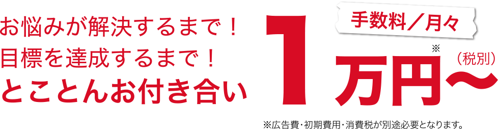 お悩みが解決するまで！目標を達成するまで！とことんお付き合い！手数料／月々1万円（税別）～※広告費・初期費用・消費税が別途必要になります。
